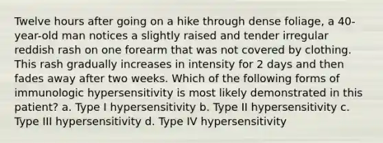 Twelve hours after going on a hike through dense foliage, a 40-year-old man notices a slightly raised and tender irregular reddish rash on one forearm that was not covered by clothing. This rash gradually increases in intensity for 2 days and then fades away after two weeks. Which of the following forms of immunologic hypersensitivity is most likely demonstrated in this patient? a. Type I hypersensitivity b. Type II hypersensitivity c. Type III hypersensitivity d. Type IV hypersensitivity