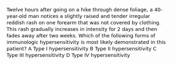 Twelve hours after going on a hike through dense foliage, a 40-year-old man notices a slightly raised and tender irregular reddish rash on one forearm that was not covered by clothing. This rash gradually increases in intensity for 2 days and then fades away after two weeks. Which of the following forms of immunologic hypersensitivity is most likely demonstrated in this patient? A Type I hypersensitivity B Type II hypersensitivity C Type III hypersensitivity D Type IV hypersensitivity