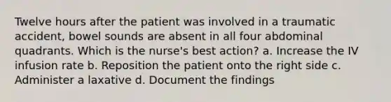 Twelve hours after the patient was involved in a traumatic accident, bowel sounds are absent in all four abdominal quadrants. Which is the nurse's best action? a. Increase the IV infusion rate b. Reposition the patient onto the right side c. Administer a laxative d. Document the findings