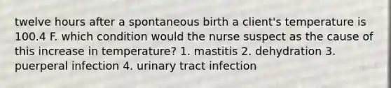 twelve hours after a spontaneous birth a client's temperature is 100.4 F. which condition would the nurse suspect as the cause of this increase in temperature? 1. mastitis 2. dehydration 3. puerperal infection 4. urinary tract infection