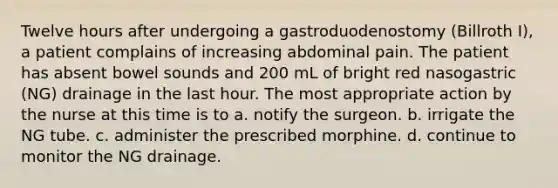 Twelve hours after undergoing a gastroduodenostomy (Billroth I), a patient complains of increasing abdominal pain. The patient has absent bowel sounds and 200 mL of bright red nasogastric (NG) drainage in the last hour. The most appropriate action by the nurse at this time is to a. notify the surgeon. b. irrigate the NG tube. c. administer the prescribed morphine. d. continue to monitor the NG drainage.