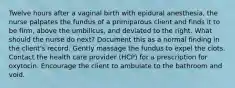 Twelve hours after a vaginal birth with epidural anesthesia, the nurse palpates the fundus of a primiparous client and finds it to be firm, above the umbilicus, and deviated to the right. What should the nurse do next? Document this as a normal finding in the client's record. Gently massage the fundus to expel the clots. Contact the health care provider (HCP) for a prescription for oxytocin. Encourage the client to ambulate to the bathroom and void.