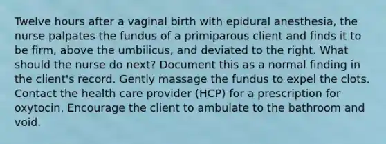 Twelve hours after a vaginal birth with epidural anesthesia, the nurse palpates the fundus of a primiparous client and finds it to be firm, above the umbilicus, and deviated to the right. What should the nurse do next? Document this as a normal finding in the client's record. Gently massage the fundus to expel the clots. Contact the health care provider (HCP) for a prescription for oxytocin. Encourage the client to ambulate to the bathroom and void.