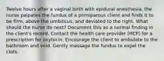 Twelve hours after a vaginal birth with epidural anesthesia, the nurse palpates the fundus of a primiparous client and finds it to be firm, above the umbilicus, and deviated to the right. What should the nurse do next? Document this as a normal finding in the client's record. Contact the health care provider (HCP) for a prescription for oxytocin. Encourage the client to ambulate to the bathroom and void. Gently massage the fundus to expel the clots.