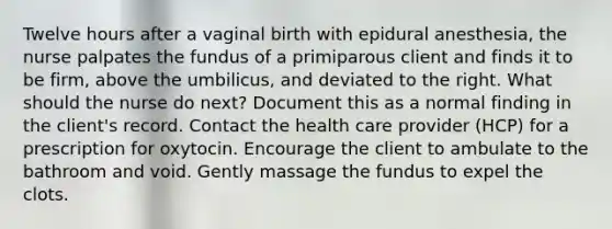 Twelve hours after a vaginal birth with epidural anesthesia, the nurse palpates the fundus of a primiparous client and finds it to be firm, above the umbilicus, and deviated to the right. What should the nurse do next? Document this as a normal finding in the client's record. Contact the health care provider (HCP) for a prescription for oxytocin. Encourage the client to ambulate to the bathroom and void. Gently massage the fundus to expel the clots.