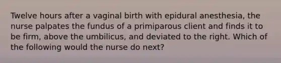 Twelve hours after a vaginal birth with epidural anesthesia, the nurse palpates the fundus of a primiparous client and finds it to be firm, above the umbilicus, and deviated to the right. Which of the following would the nurse do next?