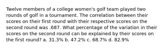 Twelve members of a college women's golf team played two rounds of golf in a tournament. The correlation between their scores on their first round with their respective scores on the second round was .687. What percentage of the variation in their scores on the second round can be explained by their scores on the first round? a. 31.3% b. 47.2% c. 68.7% d. 82.9%