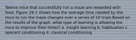 Twelve mice that successfully run a maze are rewarded with food. Figure 29-1 shows how the average time needed by the mice to run the maze changes over a series of 10 trials.Based on the results of the graph, what type of learning is allowing the mice to improve their times? a. insight learning b. habituation c. operant conditioning d. classical conditioning