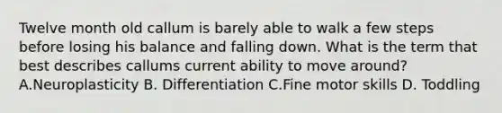 Twelve month old callum is barely able to walk a few steps before losing his balance and falling down. What is the term that best describes callums current ability to move around? A.Neuroplasticity B. Differentiation C.Fine motor skills D. Toddling