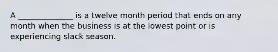 A ______________ is a twelve month period that ends on any month when the business is at the lowest point or is experiencing slack season.