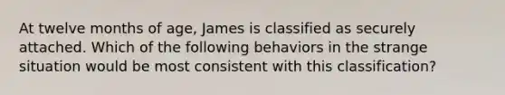 At twelve months of age, James is classified as securely attached. Which of the following behaviors in the strange situation would be most consistent with this classification?