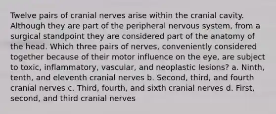 Twelve pairs of cranial nerves arise within the cranial cavity. Although they are part of the peripheral nervous system, from a surgical standpoint they are considered part of the anatomy of the head. Which three pairs of nerves, conveniently considered together because of their motor influence on the eye, are subject to toxic, inflammatory, vascular, and neoplastic lesions? a. Ninth, tenth, and eleventh cranial nerves b. Second, third, and fourth cranial nerves c. Third, fourth, and sixth cranial nerves d. First, second, and third cranial nerves