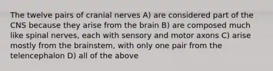 The twelve pairs of cranial nerves A) are considered part of the CNS because they arise from the brain B) are composed much like spinal nerves, each with sensory and motor axons C) arise mostly from the brainstem, with only one pair from the telencephalon D) all of the above