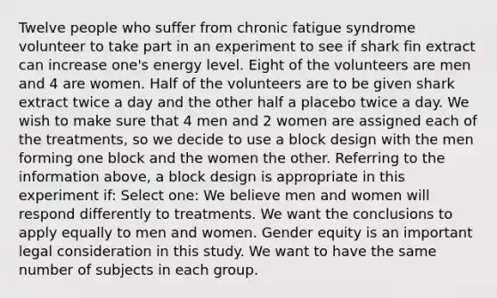 Twelve people who suffer from chronic fatigue syndrome volunteer to take part in an experiment to see if shark fin extract can increase one's energy level. Eight of the volunteers are men and 4 are women. Half of the volunteers are to be given shark extract twice a day and the other half a placebo twice a day. We wish to make sure that 4 men and 2 women are assigned each of the treatments, so we decide to use a block design with the men forming one block and the women the other. Referring to the information above, a block design is appropriate in this experiment if: Select one: We believe men and women will respond differently to treatments. We want the conclusions to apply equally to men and women. Gender equity is an important legal consideration in this study. We want to have the same number of subjects in each group.