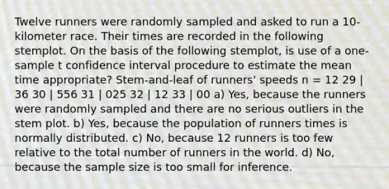 Twelve runners were randomly sampled and asked to run a 10-kilometer race. Their times are recorded in the following stemplot. On the basis of the following stemplot, is use of a one-sample t confidence interval procedure to estimate the mean time appropriate? Stem-and-leaf of runners' speeds n = 12 29 | 36 30 | 556 31 | 025 32 | 12 33 | 00 a) Yes, because the runners were randomly sampled and there are no serious outliers in the stem plot. b) Yes, because the population of runners times is normally distributed. c) No, because 12 runners is too few relative to the total number of runners in the world. d) No, because the sample size is too small for inference.