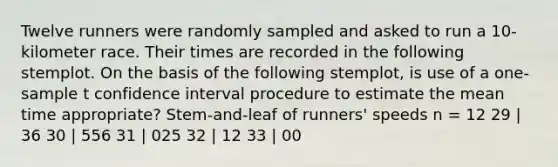 Twelve runners were randomly sampled and asked to run a 10-kilometer race. Their times are recorded in the following stemplot. On the basis of the following stemplot, is use of a one-sample t confidence interval procedure to estimate the mean time appropriate? Stem-and-leaf of runners' speeds n = 12 29 | 36 30 | 556 31 | 025 32 | 12 33 | 00