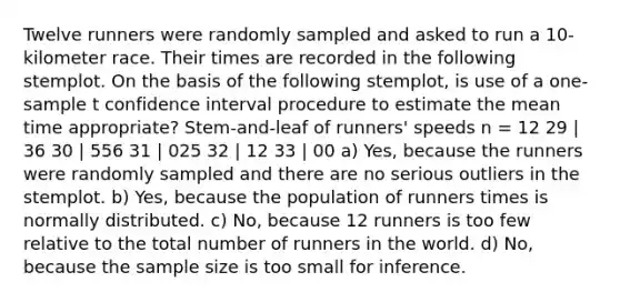 Twelve runners were randomly sampled and asked to run a 10-kilometer race. Their times are recorded in the following stemplot. On the basis of the following stemplot, is use of a one-sample t confidence interval procedure to estimate the mean time appropriate? Stem-and-leaf of runners' speeds n = 12 29 | 36 30 | 556 31 | 025 32 | 12 33 | 00 a) Yes, because the runners were randomly sampled and there are no serious outliers in the stemplot. b) Yes, because the population of runners times is normally distributed. c) No, because 12 runners is too few relative to the total number of runners in the world. d) No, because the sample size is too small for inference.