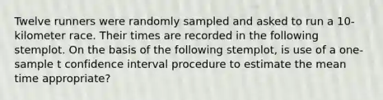 Twelve runners were randomly sampled and asked to run a 10-kilometer race. Their times are recorded in the following stemplot. On the basis of the following stemplot, is use of a one-sample ​t​ confidence interval procedure to estimate the mean time appropriate?