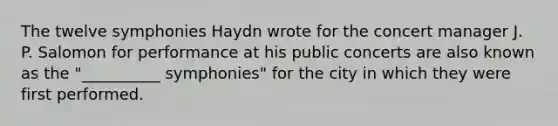 The twelve symphonies Haydn wrote for the concert manager J. P. Salomon for performance at his public concerts are also known as the "__________ symphonies" for the city in which they were first performed.