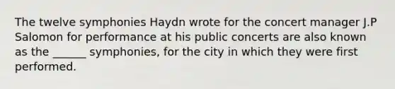 The twelve symphonies Haydn wrote for the concert manager J.P Salomon for performance at his public concerts are also known as the ______ symphonies, for the city in which they were first performed.