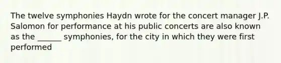 The twelve symphonies Haydn wrote for the concert manager J.P. Salomon for performance at his public concerts are also known as the ______ symphonies, for the city in which they were first performed