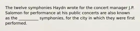 The twelve symphonies Haydn wrote for the concert manager J.P. Salomon for performance at his public concerts are also known as the __________ symphonies, for the city in which they were first performed.