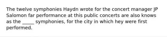 The twelve symphonies Haydn wrote for the concert manager JP Salomon far performance at this public concerts are also knows as the _____ symphonies, for the city in which hey were first performed.