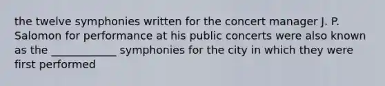 the twelve symphonies written for the concert manager J. P. Salomon for performance at his public concerts were also known as the ____________ symphonies for the city in which they were first performed