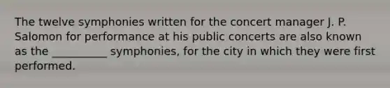 The twelve symphonies written for the concert manager J. P. Salomon for performance at his public concerts are also known as the __________ symphonies, for the city in which they were first performed.