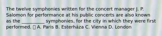 The twelve symphonies written for the concert manager J. P. Salomon for performance at his public concerts are also known as the __________ symphonies, for the city in which they were first performed.  A. Paris B. Esterháza C. Vienna D. London