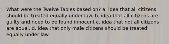 What were the Twelve Tables based on? a. idea that all citizens should be treated equally under law. b. idea that all citizens are guilty and need to be found innocent c. idea that not all citizens are equal. d. idea that only male citizens should be treated equally under law.