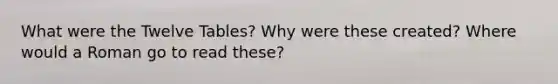 What were the Twelve Tables? Why were these created? Where would a Roman go to read these?