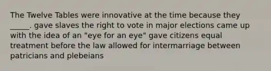 The Twelve Tables were innovative at the time because they _____. gave slaves the right to vote in major elections came up with the idea of an "eye for an eye" gave citizens equal treatment before the law allowed for intermarriage between patricians and plebeians