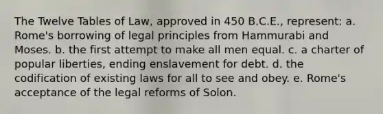 The Twelve Tables of Law, approved in 450 B.C.E., represent: a. Rome's borrowing of legal principles from Hammurabi and Moses. b. the first attempt to make all men equal. c. a charter of popular liberties, ending enslavement for debt. d. the codification of existing laws for all to see and obey. e. Rome's acceptance of the legal reforms of Solon.