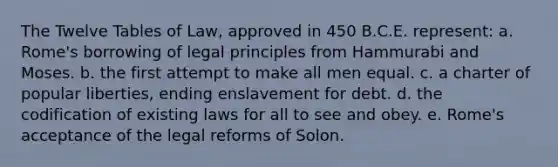 The Twelve Tables of Law, approved in 450 B.C.E. represent: a. Rome's borrowing of legal principles from Hammurabi and Moses. b. the first attempt to make all men equal. c. a charter of popular liberties, ending enslavement for debt. d. the codification of existing laws for all to see and obey. e. Rome's acceptance of the legal reforms of Solon.