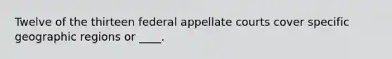 Twelve of the thirteen federal appellate courts cover specific geographic regions or ____.