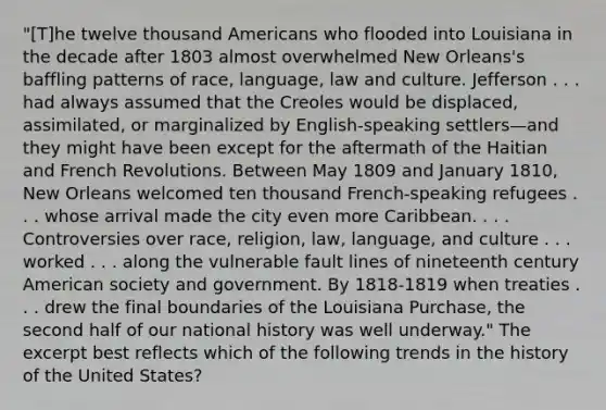 "[T]he twelve thousand Americans who flooded into Louisiana in the decade after 1803 almost overwhelmed New Orleans's baffling patterns of race, language, law and culture. Jefferson . . . had always assumed that the Creoles would be displaced, assimilated, or marginalized by English-speaking settlers—and they might have been except for the aftermath of the Haitian and French Revolutions. Between May 1809 and January 1810, New Orleans welcomed ten thousand French-speaking refugees . . . whose arrival made the city even more Caribbean. . . . Controversies over race, religion, law, language, and culture . . . worked . . . along the vulnerable fault lines of nineteenth century American society and government. By 1818-1819 when treaties . . . drew the final boundaries of the Louisiana Purchase, the second half of our national history was well underway." The excerpt best reflects which of the following trends in the history of the United States?