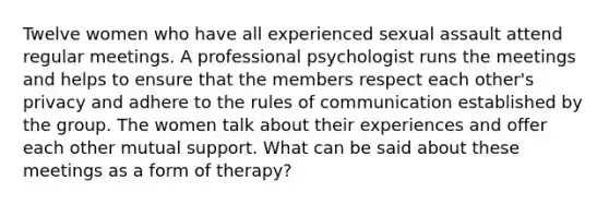 Twelve women who have all experienced sexual assault attend regular meetings. A professional psychologist runs the meetings and helps to ensure that the members respect each other's privacy and adhere to the rules of communication established by the group. The women talk about their experiences and offer each other mutual support. What can be said about these meetings as a form of therapy?