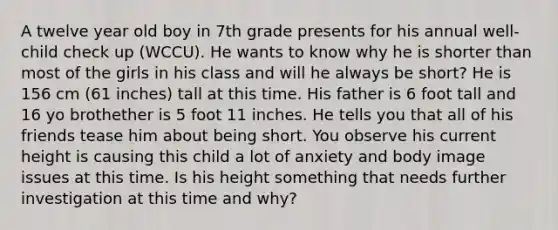 A twelve year old boy in 7th grade presents for his annual well-child check up (WCCU). He wants to know why he is shorter than most of the girls in his class and will he always be short? He is 156 cm (61 inches) tall at this time. His father is 6 foot tall and 16 yo brothether is 5 foot 11 inches. He tells you that all of his friends tease him about being short. You observe his current height is causing this child a lot of anxiety and body image issues at this time. Is his height something that needs further investigation at this time and why?