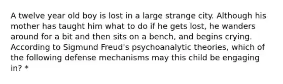 A twelve year old boy is lost in a large strange city. Although his mother has taught him what to do if he gets lost, he wanders around for a bit and then sits on a bench, and begins crying. According to Sigmund Freud's psychoanalytic theories, which of the following defense mechanisms may this child be engaging in? *