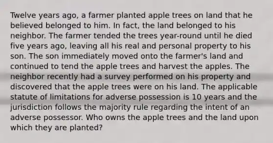 Twelve years ago, a farmer planted apple trees on land that he believed belonged to him. In fact, the land belonged to his neighbor. The farmer tended the trees year-round until he died five years ago, leaving all his real and personal property to his son. The son immediately moved onto the farmer's land and continued to tend the apple trees and harvest the apples. The neighbor recently had a survey performed on his property and discovered that the apple trees were on his land. The applicable statute of limitations for adverse possession is 10 years and the jurisdiction follows the majority rule regarding the intent of an adverse possessor. Who owns the apple trees and the land upon which they are planted?