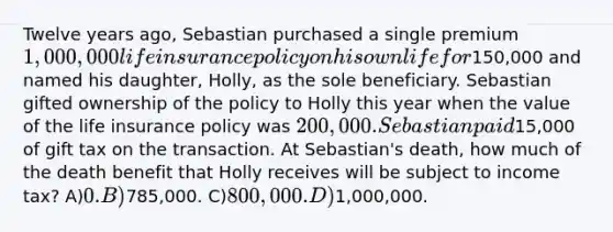 Twelve years ago, Sebastian purchased a single premium 1,000,000 life insurance policy on his own life for150,000 and named his daughter, Holly, as the sole beneficiary. Sebastian gifted ownership of the policy to Holly this year when the value of the life insurance policy was 200,000. Sebastian paid15,000 of gift tax on the transaction. At Sebastian's death, how much of the death benefit that Holly receives will be subject to income tax? A)0. B)785,000. C)800,000. D)1,000,000.