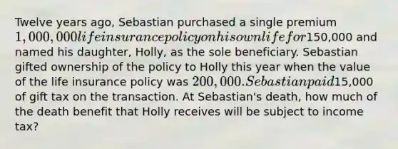 Twelve years ago, Sebastian purchased a single premium 1,000,000 life insurance policy on his own life for150,000 and named his daughter, Holly, as the sole beneficiary. Sebastian gifted ownership of the policy to Holly this year when the value of the life insurance policy was 200,000. Sebastian paid15,000 of gift tax on the transaction. At Sebastian's death, how much of the death benefit that Holly receives will be subject to income tax?