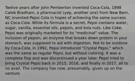 Twelve years after John Pemberton invented Coca-Cola, 1898 Caleb Bradham, a pharmacist (yep, another one) from New Bern, NC invented Pepsi Cola in hopes of achieving the same success as Coca-Cola. While its formula is a secret, Pepsi contains water, sugar, vanilla, essential oils, pepsin, and kola nuts. Like Coke, Pepsi was originally marketed for its "medicinal" value. The inclusion of pepsin, an enzyme that breaks down protein in your stomach, was supposed to aid with digestion. Not to be outdone by Coca-Cola, in 1992, Pepsi introduced "Crystal Pepsi," which was the same as regular Pepsi, but without coloring. It was a complete flop and was discontinued a year later. Pepsi tried to bring Crystal Pepsi back in 2015, 2016, and finally in 2017, all to no avail. The company has now, presumably, given up on the venture