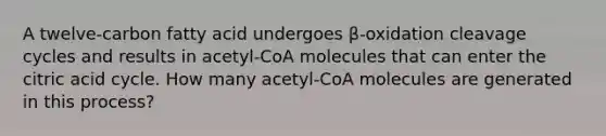 A twelve-carbon fatty acid undergoes β-oxidation cleavage cycles and results in acetyl-CoA molecules that can enter the citric acid cycle. How many acetyl-CoA molecules are generated in this process?