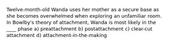 Twelve-month-old Wanda uses her mother as a secure base as she becomes overwhelmed when exploring an unfamiliar room. In Bowlby's theory of attachment, Wanda is most likely in the ____ phase a) preattachment b) postattachment c) clear-cut attachment d) attachment-in-the-making