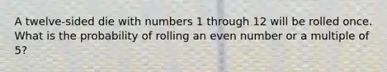 A twelve-sided die with numbers 1 through 12 will be rolled once. What is the probability of rolling an <a href='https://www.questionai.com/knowledge/ki4hctpp5V-even-number' class='anchor-knowledge'>even number</a> or a multiple of 5?