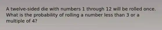 A twelve-sided die with numbers 1 through 12 will be rolled once. What is the probability of rolling a number <a href='https://www.questionai.com/knowledge/k7BtlYpAMX-less-than' class='anchor-knowledge'>less than</a> 3 or a multiple of 4?