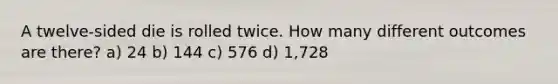 A twelve-sided die is rolled twice. How many different outcomes are there? a) 24 b) 144 c) 576 d) 1,728