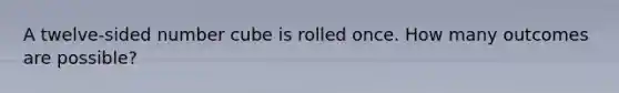 A twelve-sided number cube is rolled once. How many outcomes are possible?